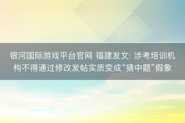 银河国际游戏平台官网 福建发文: 涉考培训机构不得通过修改发帖实质变成“猜中题”假象