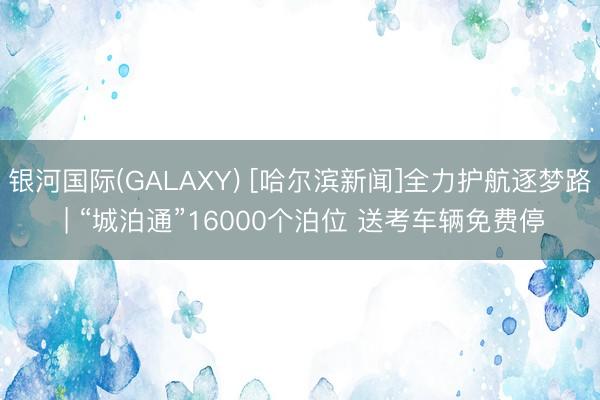 银河国际(GALAXY) [哈尔滨新闻]全力护航逐梦路 | “城泊通”16000个泊位 送考车辆免费停