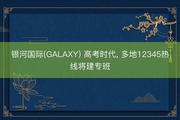 银河国际(GALAXY) 高考时代， 多地12345热线将建专班