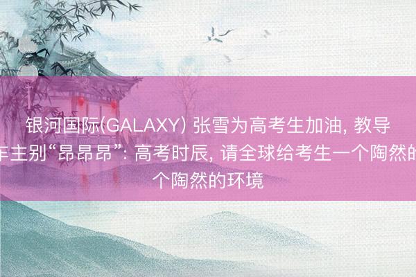 银河国际(GALAXY) 张雪为高考生加油， 教导庞杂车主别“昂昂昂”: 高考时辰， 请全球给考生一个陶然的环境
