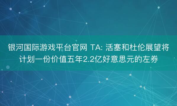 银河国际游戏平台官网 TA: 活塞和杜伦展望将计划一份价值五年2.2亿好意思元的左券