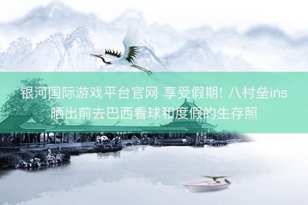 银河国际游戏平台官网 享受假期! 八村垒ins晒出前去巴西看球和度假的生存照