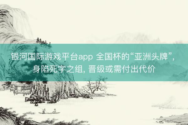 银河国际游戏平台app 全国杯的“亚洲头牌”， 身陷死字之组， 晋级或需付出代价