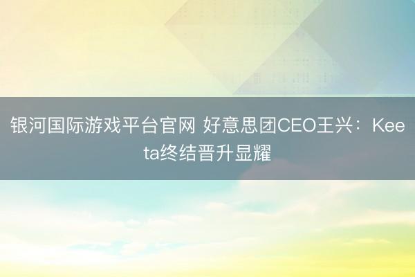 银河国际游戏平台官网 好意思团CEO王兴:Keeta终结晋升显耀