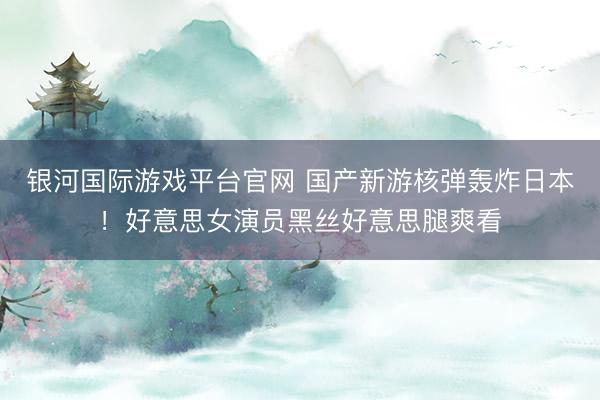 银河国际游戏平台官网 国产新游核弹轰炸日本!好意思女演员黑丝好意思腿爽看