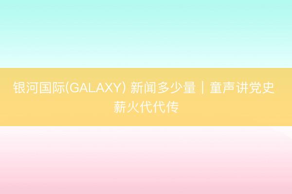 银河国际(GALAXY) 新闻多少量|童声讲党史 薪火代代传