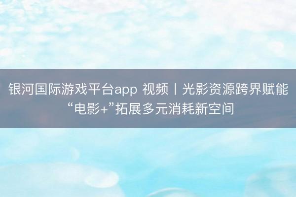 银河国际游戏平台app 视频丨光影资源跨界赋能 “电影+”拓展多元消耗新空间