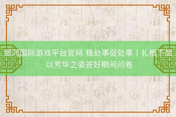 银河国际游戏平台官网 稳处事促处事丨扎根下层 以芳华之姿答好期间问卷