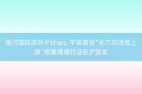 银河国际游戏平台app 宇宙首张“无方向地海上游”相差境通行证在沪签发