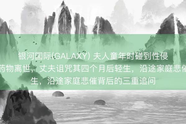 银河国际(GALAXY) 夫人童年时碰到性侵,婚后服用过量药物离世,丈夫诅咒其四个月后轻生,沿途家庭悲催背后的三重追问