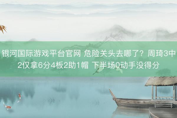 银河国际游戏平台官网 危险关头去哪了?周琦3中2仅拿6分4板2助1帽 下半场0动手没得分