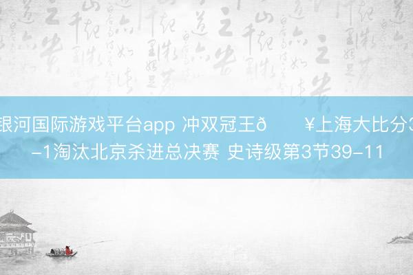 银河国际游戏平台app 冲双冠王💥上海大比分3-1淘汰北京杀进总决赛 史诗级第3节39-11