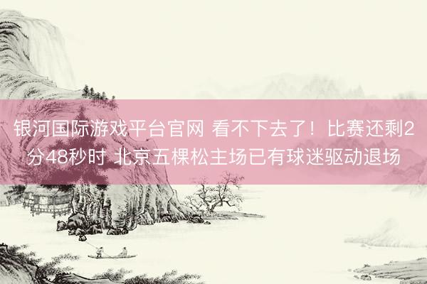 银河国际游戏平台官网 看不下去了!比赛还剩2分48秒时 北京五棵松主场已有球迷驱动退场