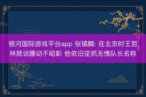 银河国际游戏平台app 张镇麟: 在北京时王哲林就说腰动不昭彰 他依旧坚抓无愧队长名称