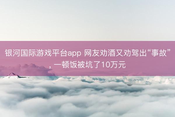 银河国际游戏平台app 网友劝酒又劝驾出“事故”, 一顿饭被坑了10万元