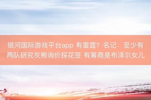 银河国际游戏平台app 有雷霆?名记:至少有两队研究灰熊询价探花签 有筹商是布泽尔女儿
