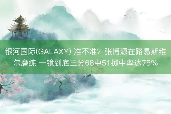 银河国际(GALAXY) 准不准?张博源在路易斯维尔磨练 一镜到底三分68中51掷中率达75%