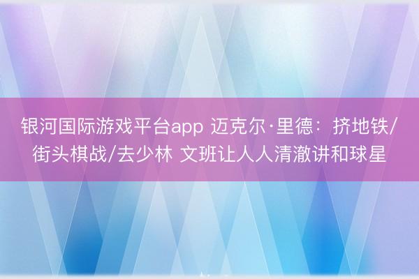 银河国际游戏平台app 迈克尔·里德:挤地铁/街头棋战/去少林 文班让人人清澈讲和球星