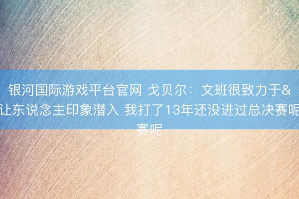 银河国际游戏平台官网 戈贝尔：文班很致力于&让东说念主印象潜入 我打了13年还没进过总决赛呢