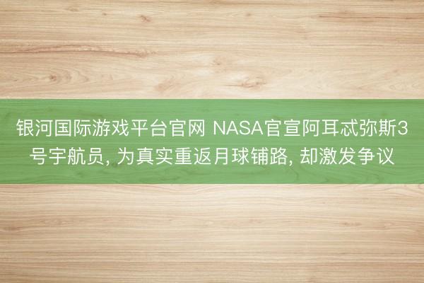 银河国际游戏平台官网 NASA官宣阿耳忒弥斯3号宇航员, 为真实重返月球铺路, 却激发争议