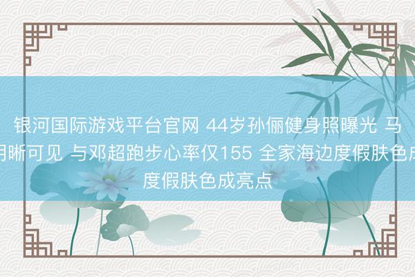 银河国际游戏平台官网 44岁孙俪健身照曝光 马甲线明晰可见 与邓超跑步心率仅155 全家海边度假肤色成亮点