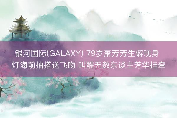 银河国际(GALAXY) 79岁萧芳芳生僻现身 灯海前抽搭送飞吻 叫醒无数东谈主芳华挂牵