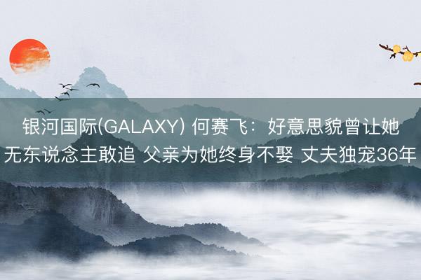 银河国际(GALAXY) 何赛飞:好意思貌曾让她无东说念主敢追 父亲为她终身不娶 丈夫独宠36年