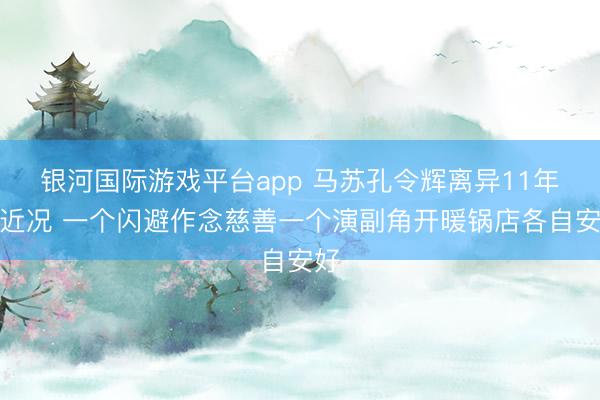 银河国际游戏平台app 马苏孔令辉离异11年后近况 一个闪避作念慈善一个演副角开暖锅店各自安好