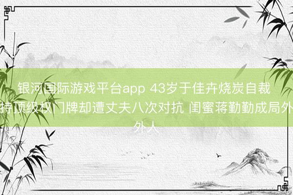 银河国际游戏平台app 43岁于佳卉烧炭自裁 手持顶级权门牌却遭丈夫八次对抗 闺蜜蒋勤勤成局外人