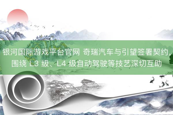 银河国际游戏平台官网 奇瑞汽车与引望签署契约,围绕 L3 级、L4 级自动驾驶等技艺深切互助