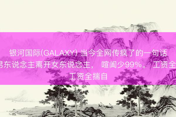 银河国际(GALAXY) 当今全网传疯了的一句话: 男东说念主离开女东说念主, 喧阗少99%。 工资全揣自