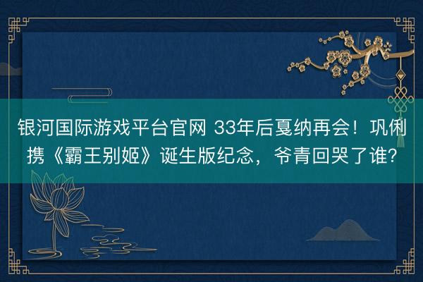 银河国际游戏平台官网 33年后戛纳再会！巩俐携《霸王别姬》诞生版纪念，爷青回哭了谁？