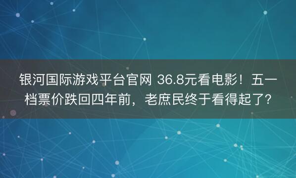 银河国际游戏平台官网 36.8元看电影!五一档票价跌回四年前,老庶民终于看得起了?