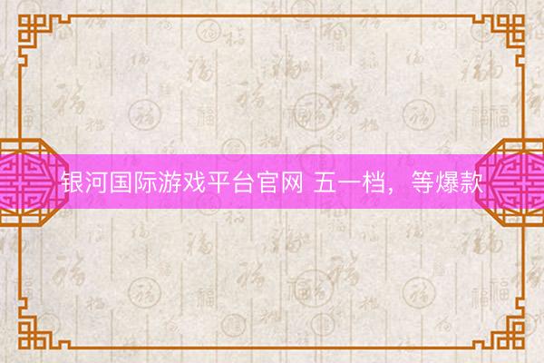 银河国际游戏平台官网 五一档,等爆款
