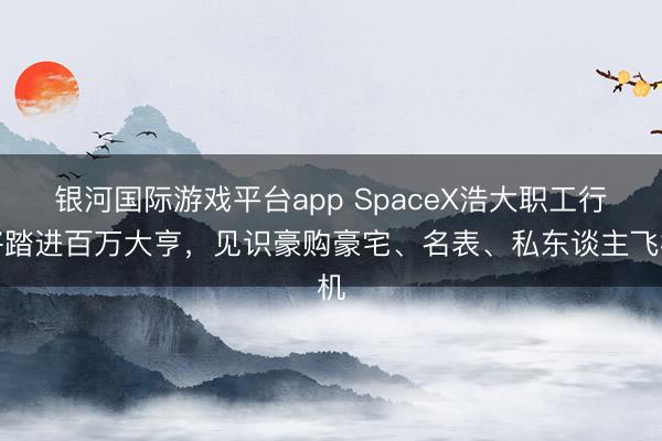 银河国际游戏平台app SpaceX浩大职工行将踏进百万大亨,见识豪购豪宅、名表、私东谈主飞机