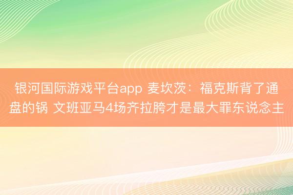 银河国际游戏平台app 麦坎茨：福克斯背了通盘的锅 文班亚马4场齐拉胯才是最大罪东说念主