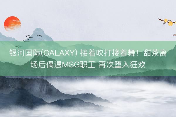 银河国际(GALAXY) 接着吹打接着舞！甜茶离场后偶遇MSG职工 再次堕入狂欢