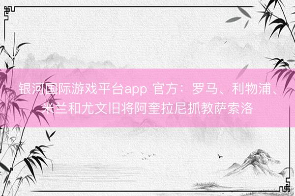 银河国际游戏平台app 官方:罗马、利物浦、米兰和尤文旧将阿奎拉尼抓教萨索洛