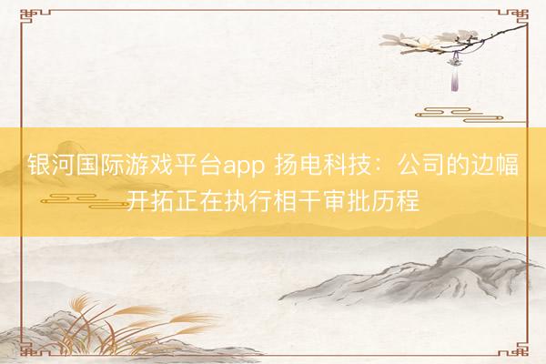 银河国际游戏平台app 扬电科技:公司的边幅开拓正在执行相干审批历程