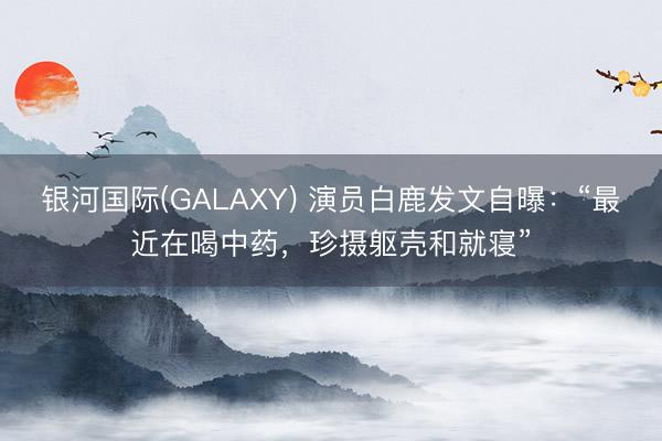 银河国际(GALAXY) 演员白鹿发文自曝:“最近在喝中药,珍摄躯壳和就寝”
