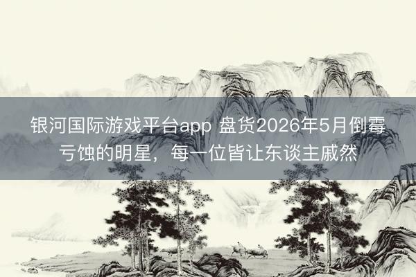 银河国际游戏平台app 盘货2026年5月倒霉亏蚀的明星,每一位皆让东谈主戚然