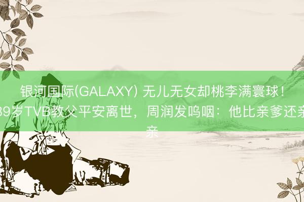 银河国际(GALAXY) 无儿无女却桃李满寰球!89岁TVB教父平安离世,周润发呜咽:他比亲爹还亲