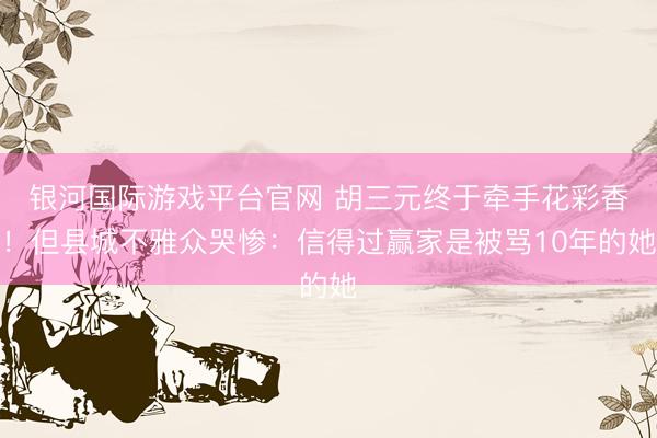 银河国际游戏平台官网 胡三元终于牵手花彩香!但县城不雅众哭惨:信得过赢家是被骂10年的她