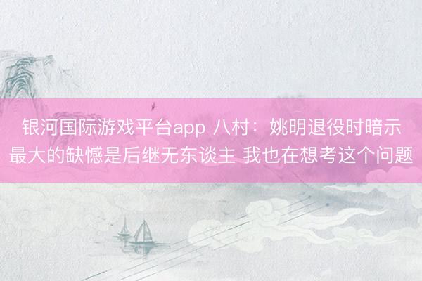 银河国际游戏平台app 八村:姚明退役时暗示最大的缺憾是后继无东谈主 我也在想考这个问题