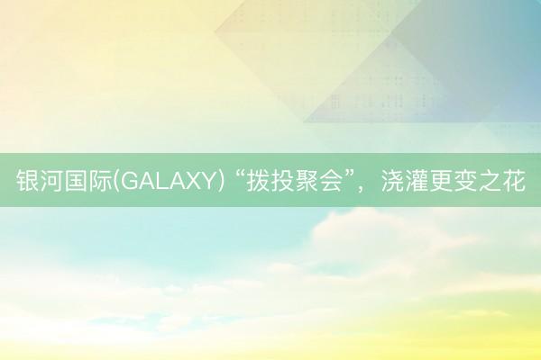 银河国际(GALAXY) “拨投聚会”,浇灌更变之花