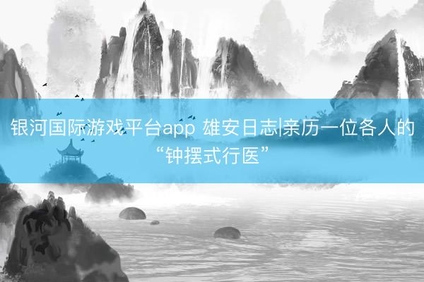 银河国际游戏平台app 雄安日志|亲历一位各人的“钟摆式行医”