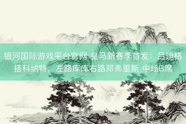 银河国际游戏平台官网 皇马新赛季首发：吕迪格搭科纳特，<a href=