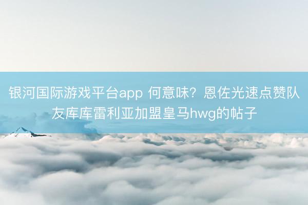 银河国际游戏平台app 何意味？恩佐光速点赞队友库库雷利亚加盟皇马hwg的帖子