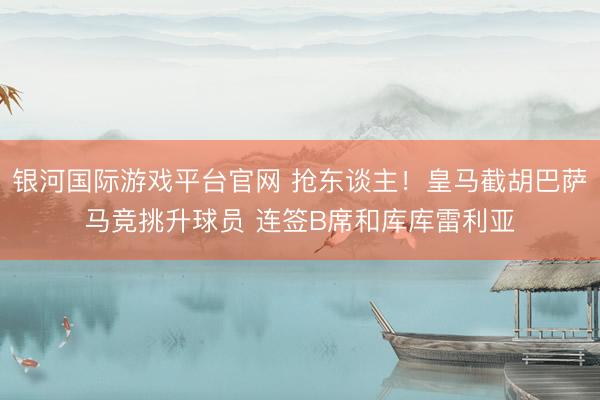 银河国际游戏平台官网 抢东谈主!皇马截胡巴萨马竞挑升球员 连签B席和库库雷利亚