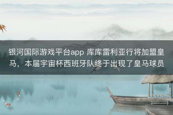 银河国际游戏平台app 库库雷利亚行将加盟皇马,本届宇宙杯西班牙队终于出现了皇马球员